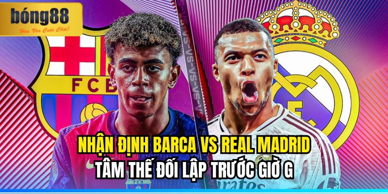 Nhận định Barca vs Real Madrid: Tâm Thế Đối Lập Trước Giờ G